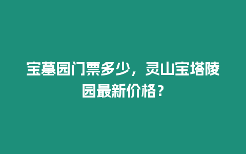 寶墓園門票多少，靈山寶塔陵園最新價格？