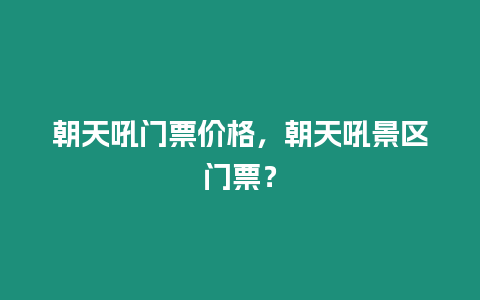 朝天吼門票價格，朝天吼景區門票？