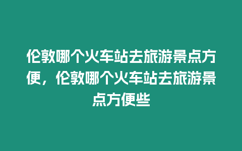 倫敦哪個火車站去旅游景點方便，倫敦哪個火車站去旅游景點方便些