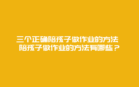 三個正確陪孩子做作業的方法 陪孩子做作業的方法有哪些？