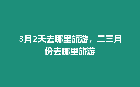 3月2天去哪里旅游，二三月份去哪里旅游