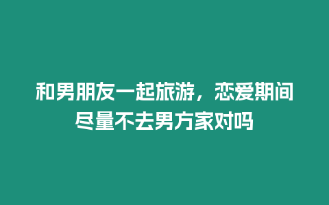 和男朋友一起旅游，戀愛期間盡量不去男方家對嗎