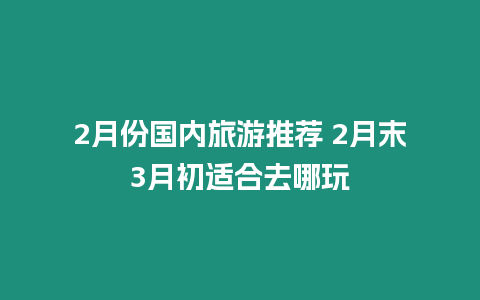 2月份國內旅游推薦 2月末3月初適合去哪玩