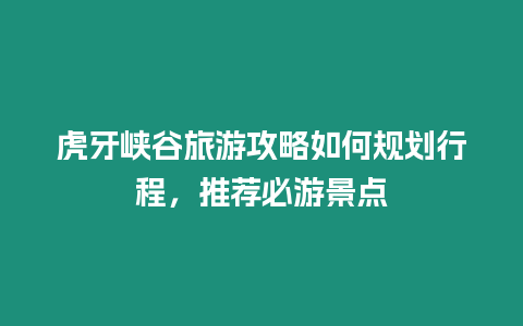 虎牙峽谷旅游攻略如何規劃行程，推薦必游景點
