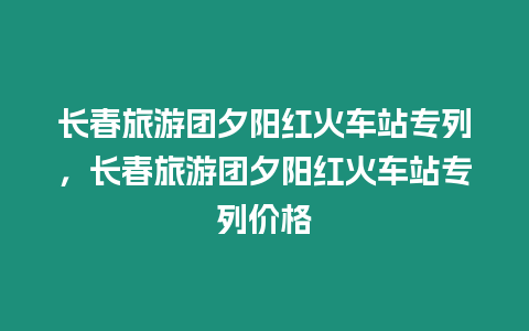 長春旅游團夕陽紅火車站專列，長春旅游團夕陽紅火車站專列價格