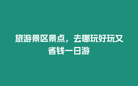 旅游景區景點，去哪玩好玩又省錢一日游