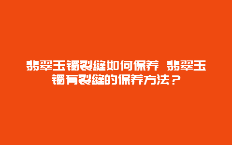 翡翠玉鐲裂縫如何保養 翡翠玉鐲有裂縫的保養方法？