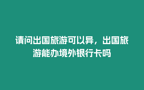 請(qǐng)問出國旅游可以異，出國旅游能辦境外銀行卡嗎