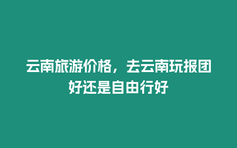 云南旅游價格，去云南玩報團好還是自由行好