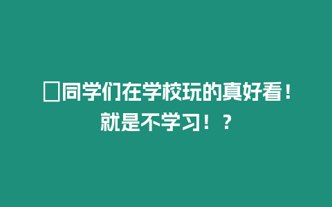 ?同學們在學校玩的真好看！就是不學習！？