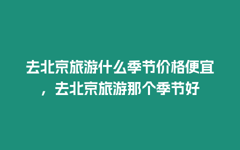 去北京旅游什么季節價格便宜，去北京旅游那個季節好