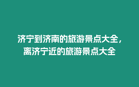 濟寧到濟南的旅游景點大全，離濟寧近的旅游景點大全