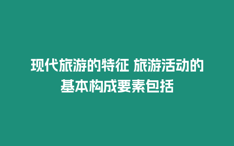 現(xiàn)代旅游的特征 旅游活動的基本構成要素包括