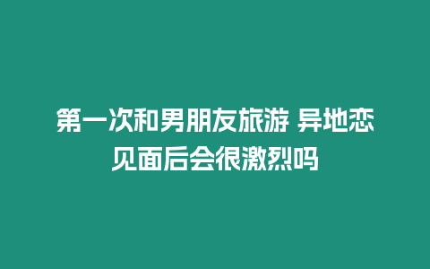 第一次和男朋友旅游 異地戀見面后會很激烈嗎