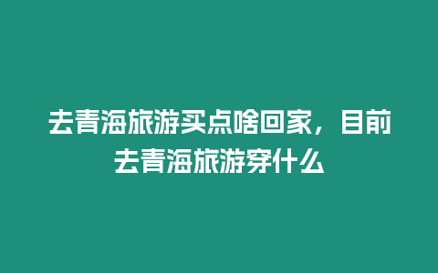 去青海旅游買(mǎi)點(diǎn)啥回家，目前去青海旅游穿什么