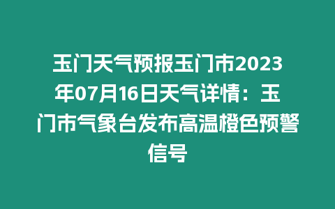 玉門天氣預報玉門市2023年07月16日天氣詳情：玉門市氣象臺發布高溫橙色預警信號