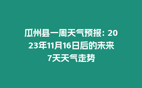 瓜州縣一周天氣預報: 2023年11月16日后的未來7天天氣走勢