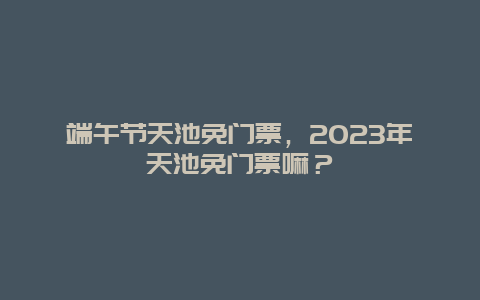 端午節天池免門票，2024年天池免門票嘛？