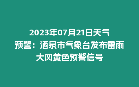 2023年07月21日天氣預警：酒泉市氣象臺發布雷雨大風黃色預警信號