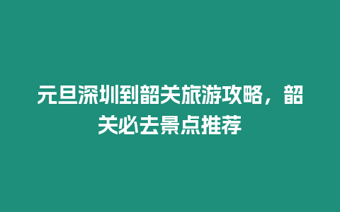 元旦深圳到韶關旅游攻略，韶關必去景點推薦