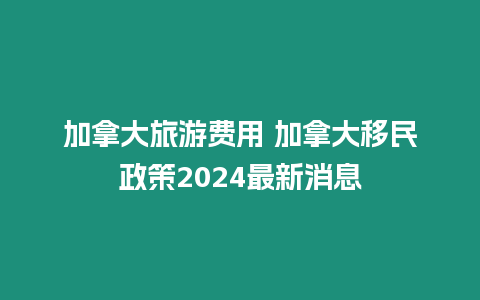 加拿大旅游費(fèi)用 加拿大移民政策2024最新消息