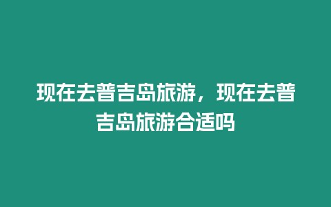 現(xiàn)在去普吉島旅游，現(xiàn)在去普吉島旅游合適嗎