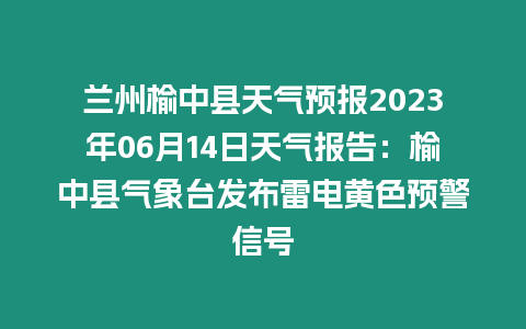 蘭州榆中縣天氣預報2023年06月14日天氣報告：榆中縣氣象臺發布雷電黃色預警信號