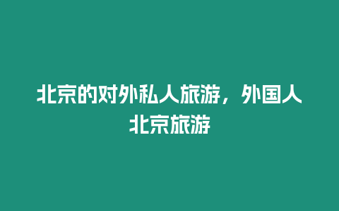 北京的對(duì)外私人旅游，外國(guó)人北京旅游
