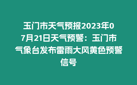 玉門市天氣預(yù)報2023年07月21日天氣預(yù)警：玉門市氣象臺發(fā)布雷雨大風黃色預(yù)警信號