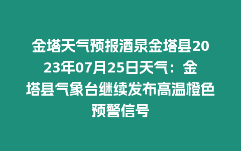 金塔天氣預報酒泉金塔縣2023年07月25日天氣：金塔縣氣象臺繼續發布高溫橙色預警信號