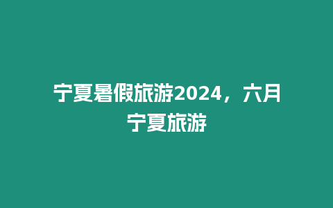 寧夏暑假旅游2024，六月寧夏旅游