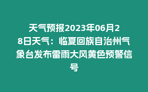 天氣預報2023年06月28日天氣：臨夏回族自治州氣象臺發布雷雨大風黃色預警信號