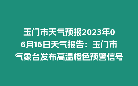 玉門市天氣預報2023年06月16日天氣報告：玉門市氣象臺發布高溫橙色預警信號