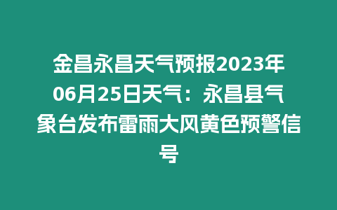 金昌永昌天氣預報2023年06月25日天氣：永昌縣氣象臺發(fā)布雷雨大風黃色預警信號