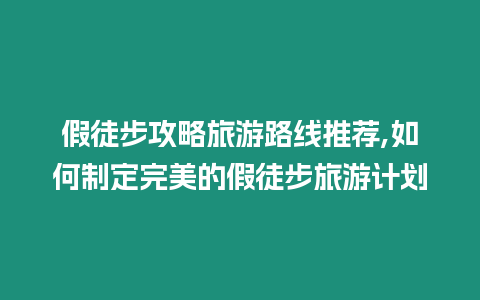 假徒步攻略旅游路線推薦,如何制定完美的假徒步旅游計劃