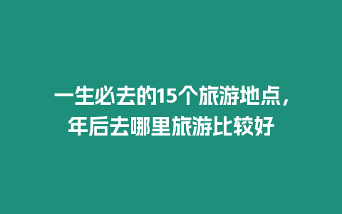 一生必去的15個旅游地點，年后去哪里旅游比較好
