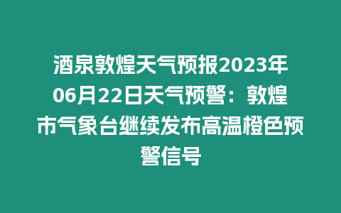 酒泉敦煌天氣預(yù)報(bào)2023年06月22日天氣預(yù)警：敦煌市氣象臺(tái)繼續(xù)發(fā)布高溫橙色預(yù)警信號(hào)