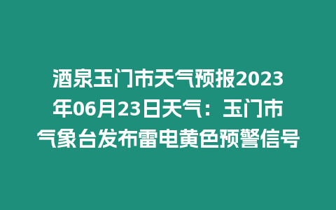 酒泉玉門市天氣預報2023年06月23日天氣：玉門市氣象臺發布雷電黃色預警信號