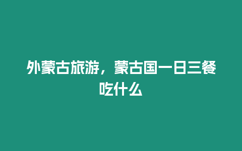 外蒙古旅游，蒙古國一日三餐吃什么