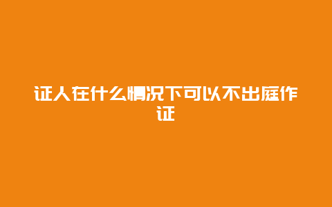 證人在什么情況下可以不出庭作證