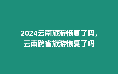 2024云南旅游恢復(fù)了嗎，云南跨省旅游恢復(fù)了嗎