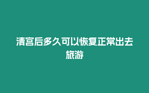 清宮后多久可以恢復正常出去旅游