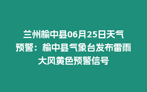 蘭州榆中縣06月25日天氣預警：榆中縣氣象臺發布雷雨大風黃色預警信號