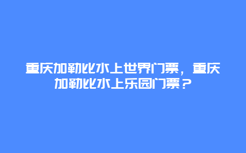 重慶加勒比水上世界門票，重慶加勒比水上樂園門票？