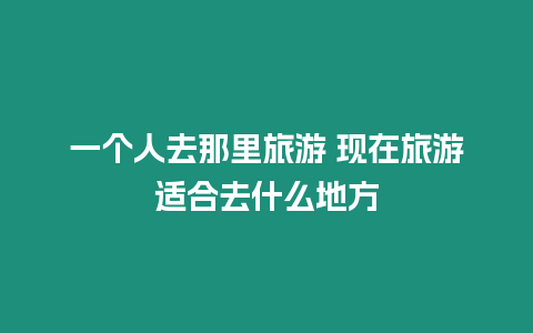 一個人去那里旅游 現(xiàn)在旅游適合去什么地方
