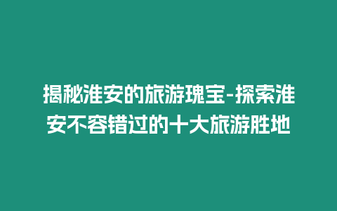 揭秘淮安的旅游瑰寶-探索淮安不容錯過的十大旅游勝地