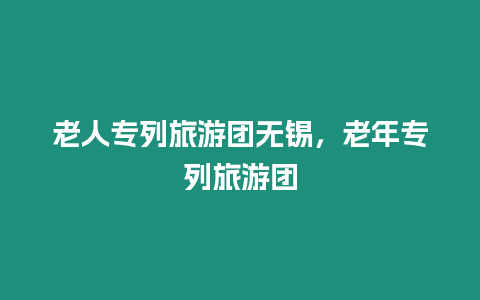 老人專列旅游團無錫，老年專列旅游團