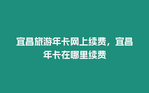 宜昌旅游年卡網上續費，宜昌年卡在哪里續費