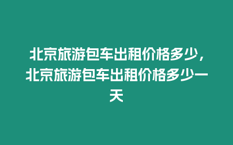 北京旅游包車出租價格多少，北京旅游包車出租價格多少一天