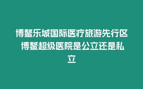 博鰲樂城國際醫(yī)療旅游先行區(qū) 博鰲超級醫(yī)院是公立還是私立